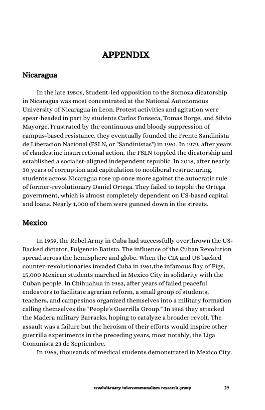 APPENDIX Nicaragua  In the late 19505, Student -led opposition to the Somoza dicatorship in Nicaragua was most concentrated at the National Autonomous University of Nicaragua in Leon. Protest activities and agitation were spear-headed in part by students Carlos Fonseca, Tomas Borge, and Mayorge. Frustrated by the continuous and bloody suppression of campus-based resis de Liberacion Nacional (FSLN, or "Sandinistas") in 1961 In 1979, after years of clandestine insurrectional action, the FSLN toppled the dicatorship and established a socialist-aligned independent republic. In 2018, after nearly 50 years of corruption and capitulation to neoliberal restructuring, students across Nicaragua rose up once more against the autoeratic rule of former-revolutionary Daniel Ortega. They failed to topple the Ortega government, which is almost completely dependent on US-based capital and loans. Nearly 1,000 of them were gunned down in the streets.  ivio  tance, they eventually founded the Frente Sandinista  Mexico  In 1959, the Rebel Army i Backed dictator, Fulgencio Batista. The influence of the Cuban Revolution spread across the hemisphere and globe. When the CIA and US backed counter-revolutionaries invaded Cuba in 1961,the infamous Bay of Pigs, 15,000 Mexican students marched in Mexico City in solidarity with the Cuban people. In Chihuahua in 1963, after years of failed peaceful endeavors to facilitate agrarian reform, a small group of students, teachers, and campesinos organized themselves into a military formation calling themselves the *People’s Guerrilla Group.” In 1965 they attacked the Madera military Barracks, hoping to catalyze a broader revolt. The assault was a failure but the heroism of their efforts would inspire other guerrilla experiments in the preceding years, most notably, the Liga Comunista 23 de Septiembre.  In 1965, thousands of medical students demonstrated in Me»  Cuba had successfully overthrown the US-  city.  LR ——— » 